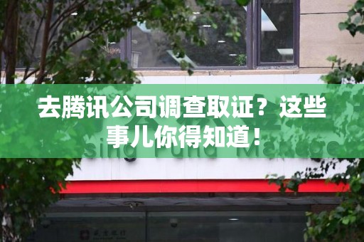 平潭去腾讯公司调查取证？这些事儿你得知道！